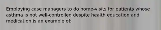 Employing case managers to do home-visits for patients whose asthma is not well-controlled despite health education and medication is an example of: