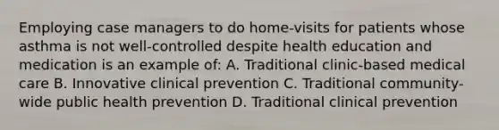 Employing case managers to do home-visits for patients whose asthma is not well-controlled despite health education and medication is an example of: A. Traditional clinic-based medical care B. Innovative clinical prevention C. Traditional community-wide public health prevention D. Traditional clinical prevention