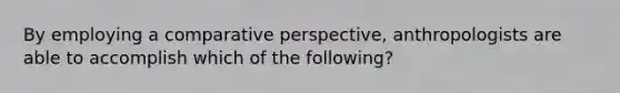 By employing a comparative perspective, anthropologists are able to accomplish which of the following?