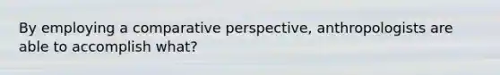 By employing a comparative perspective, anthropologists are able to accomplish what?