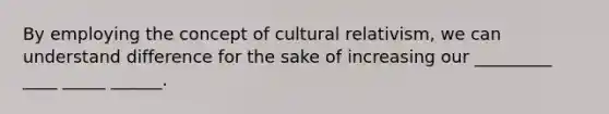 By employing the concept of cultural relativism, we can understand difference for the sake of increasing our _________ ____ _____ ______.