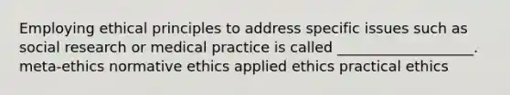 Employing ethical principles to address specific issues such as social research or medical practice is called ___________________. meta-ethics normative ethics applied ethics practical ethics