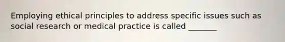 Employing ethical principles to address specific issues such as social research or medical practice is called _______