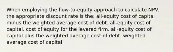 When employing the flow-to-equity approach to calculate NPV, the appropriate discount rate is the: all-equity cost of capital minus the <a href='https://www.questionai.com/knowledge/koL1NUNNcJ-weighted-average' class='anchor-knowledge'>weighted average</a> cost of debt. all-equity cost of capital. cost of equity for the levered firm. all-equity cost of capital plus the weighted average cost of debt. weighted average cost of capital.