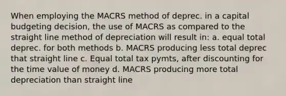 When employing the MACRS method of deprec. in a capital budgeting decision, the use of MACRS as compared to the straight line method of depreciation will result in: a. equal total deprec. for both methods b. MACRS producing less total deprec that straight line c. Equal total tax pymts, after discounting for the time value of money d. MACRS producing more total depreciation than straight line