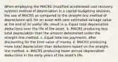 When employing the MACRS (modified accelerated cost recovery system) method of depreciation in a capital budgeting decision, the use of MACRS as compared to the straight-line method of depreciation will, for an asset with zero estimated salvage value at the end of its useful life, result in a. Equal total depreciation deductions over the life of the asset. b. MACRS producing less total depreciation than the amount determined under the straight-line method. c. Equal total tax payments, after discounting for the time value of money. d. MACRS producing more total depreciation than deductions based on the straight-line method. e. MACRS producing lower annual depreciation deductions in the early years of the asset's life.