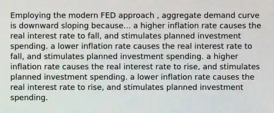 Employing the modern FED approach , aggregate demand curve is downward sloping because... a higher inflation rate causes the real interest rate to fall, and stimulates planned investment spending. a lower inflation rate causes the real interest rate to fall, and stimulates planned investment spending. a higher inflation rate causes the real interest rate to rise, and stimulates planned investment spending. a lower inflation rate causes the real interest rate to rise, and stimulates planned investment spending.