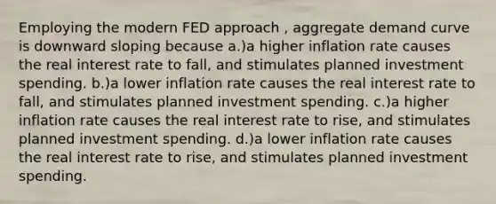 Employing the modern FED approach , aggregate demand curve is downward sloping because a.)a higher inflation rate causes the real interest rate to fall, and stimulates planned investment spending. b.)a lower inflation rate causes the real interest rate to fall, and stimulates planned investment spending. c.)a higher inflation rate causes the real interest rate to rise, and stimulates planned investment spending. d.)a lower inflation rate causes the real interest rate to rise, and stimulates planned investment spending.