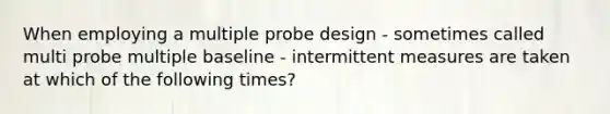 When employing a multiple probe design - sometimes called multi probe multiple baseline - intermittent measures are taken at which of the following times?