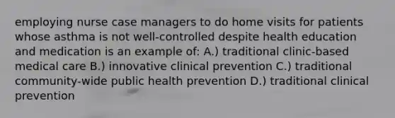 employing nurse case managers to do home visits for patients whose asthma is not well-controlled despite health education and medication is an example of: A.) traditional clinic-based medical care B.) innovative clinical prevention C.) traditional community-wide public health prevention D.) traditional clinical prevention