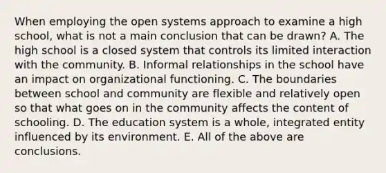 When employing the open systems approach to examine a high school, what is not a main conclusion that can be drawn? A. The high school is a closed system that controls its limited interaction with the community. B. Informal relationships in the school have an impact on organizational functioning. C. The boundaries between school and community are flexible and relatively open so that what goes on in the community affects the content of schooling. D. The education system is a whole, integrated entity influenced by its environment. E. All of the above are conclusions.