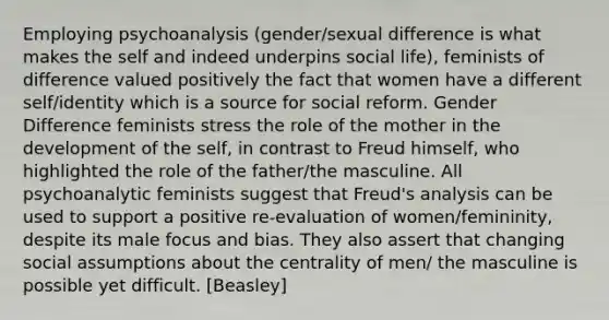 Employing psychoanalysis (gender/sexual difference is what makes the self and indeed underpins social life), feminists of difference valued positively the fact that women have a different self/identity which is a source for social reform. Gender Difference feminists stress the role of the mother in the development of the self, in contrast to Freud himself, who highlighted the role of the father/the masculine. All psychoanalytic feminists suggest that Freud's analysis can be used to support a positive re-evaluation of women/femininity, despite its male focus and bias. They also assert that changing social assumptions about the centrality of men/ the masculine is possible yet difficult. [Beasley]