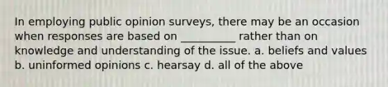 In employing public opinion surveys, there may be an occasion when responses are based on __________ rather than on knowledge and understanding of the issue. a. beliefs and values b. uninformed opinions c. hearsay d. all of the above