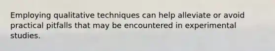 Employing qualitative techniques can help alleviate or avoid practical pitfalls that may be encountered in experimental studies.