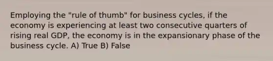 Employing the "rule of thumb" for business cycles, if the economy is experiencing at least two consecutive quarters of rising real GDP, the economy is in the expansionary phase of the business cycle. A) True B) False