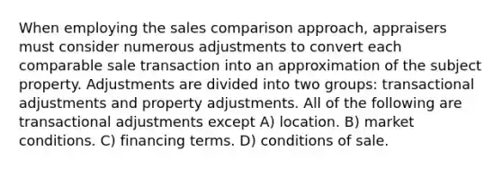 When employing the sales comparison approach, appraisers must consider numerous adjustments to convert each comparable sale transaction into an approximation of the subject property. Adjustments are divided into two groups: transactional adjustments and property adjustments. All of the following are transactional adjustments except A) location. B) market conditions. C) financing terms. D) conditions of sale.