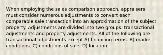 When employing the sales comparison approach, appraisers must consider numerous adjustments to convert each comparable sale transaction into an approximation of the subject property. Adjustments are divided into two groups: transactional adjustments and property adjustments. All of the following are transactional adjustments except A) financing terms. B) market conditions. C) conditions of sale. D) location.