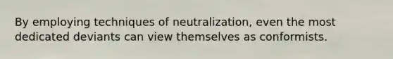 By employing techniques of neutralization, even the most dedicated deviants can view themselves as conformists.