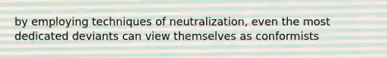 by employing techniques of neutralization, even the most dedicated deviants can view themselves as conformists