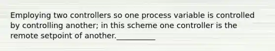 Employing two controllers so one process variable is controlled by controlling another; in this scheme one controller is the remote setpoint of another.__________