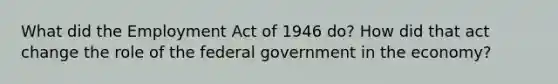 What did the Employment Act of 1946 do? How did that act change the role of the federal government in the economy?