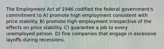 The Employment Act of 1946 codified the federal government's commitment to A) promote high employment consistent with price stability. B) promote high employment irrespective of the effects on price stability. C) guarantee a job to every unemployed person. D) fine companies that engage in excessive layoffs during recessions.