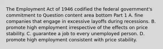 The Employment Act of 1946 codified the federal​ government's commitment to Question content area bottom Part 1 A. fine companies that engage in excessive layoffs during recessions. B. promote high employment irrespective of the effects on price stability. C. guarantee a job to every unemployed person. D. promote high employment consistent with price stability.