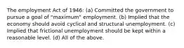 The employment Act of 1946: (a) Committed the government to pursue a goal of "maximum" employment. (b) Implied that the economy should avoid cyclical and structural unemployment. (c) Implied that frictional unemployment should be kept within a reasonable level. (d) All of the above.