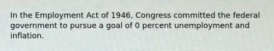 In the Employment Act of 1946, Congress committed the federal government to pursue a goal of 0 percent unemployment and inflation.