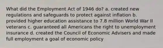 What did the Employment Act of 1946 do? a. created new regulations and safeguards to protect against inflation b. provided higher education assistance to 7.8 million World War II veterans c. guaranteed all Americans the right to unemployment insurance d. created the Council of Economic Advisers and made full employment a goal of economic policy