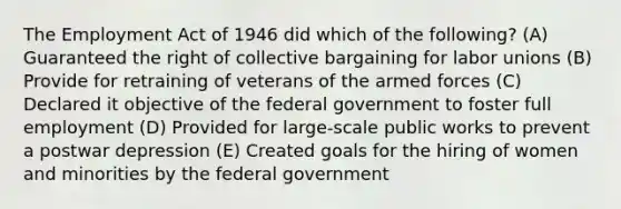 The Employment Act of 1946 did which of the following? (A) Guaranteed the right of collective bargaining for labor unions (B) Provide for retraining of veterans of the armed forces (C) Declared it objective of the federal government to foster full employment (D) Provided for large-scale public works to prevent a postwar depression (E) Created goals for the hiring of women and minorities by the federal government