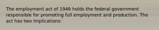 The employment act of 1946 holds the federal government responsible for promoting full employment and production. The act has two implications: