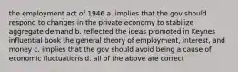 the employment act of 1946 a. implies that the gov should respond to changes in the private economy to stabilize aggregate demand b. reflected the ideas promoted in Keynes influential book the general theory of employment, interest, and money c. implies that the gov should avoid being a cause of economic fluctuations d. all of the above are correct