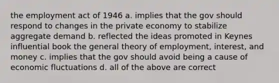 the employment act of 1946 a. implies that the gov should respond to changes in the private economy to stabilize aggregate demand b. reflected the ideas promoted in Keynes influential book the general theory of employment, interest, and money c. implies that the gov should avoid being a cause of economic fluctuations d. all of the above are correct