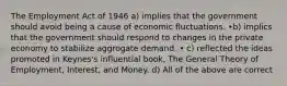 The Employment Act of 1946 a) implies that the government should avoid being a cause of economic fluctuations. •b) implics that the government should respond to changes in the private economy to stabilize aggrogate demand. • c) reflected the ideas promoted in Keynes's influential book, The General Theory of Employment, Interest, and Money. d) All of the above are correct