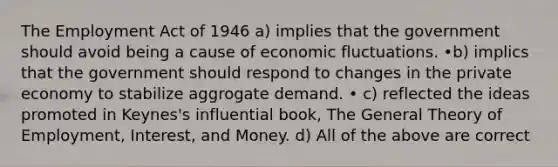 The Employment Act of 1946 a) implies that the government should avoid being a cause of economic fluctuations. •b) implics that the government should respond to changes in the private economy to stabilize aggrogate demand. • c) reflected the ideas promoted in Keynes's influential book, The General Theory of Employment, Interest, and Money. d) All of the above are correct