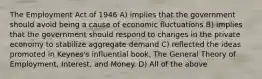 The Employment Act of 1946 A) implies that the government should avoid being a cause of economic fluctuations B) implies that the government should respond to changes in the private economy to stabilize aggregate demand C) reflected the ideas promoted in Keynes's influential book, The General Theory of Employment, Interest, and Money. D) All of the above