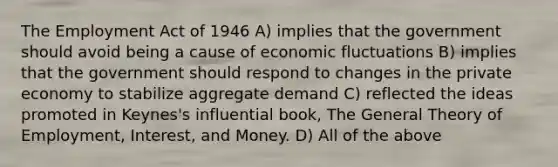 The Employment Act of 1946 A) implies that the government should avoid being a cause of economic fluctuations B) implies that the government should respond to changes in the private economy to stabilize aggregate demand C) reflected the ideas promoted in Keynes's influential book, The General Theory of Employment, Interest, and Money. D) All of the above