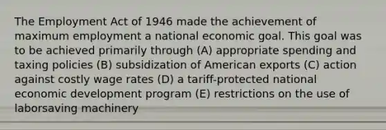 The Employment Act of 1946 made the achievement of maximum employment a national economic goal. This goal was to be achieved primarily through (A) appropriate spending and taxing policies (B) subsidization of American exports (C) action against costly wage rates (D) a tariff-protected national economic development program (E) restrictions on the use of laborsaving machinery