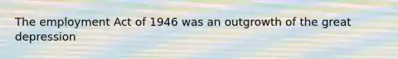 The employment Act of 1946 was an outgrowth of the great depression