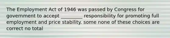 The Employment Act of 1946 was passed by Congress for government to accept _________ responsibility for promoting full employment and price stability. some none of these choices are correct no total