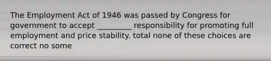 The Employment Act of 1946 was passed by Congress for government to accept _________ responsibility for promoting full employment and price stability. total none of these choices are correct no some