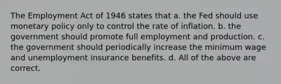 The Employment Act of 1946 states that a. the Fed should use monetary policy only to control the rate of inflation. b. the government should promote full employment and production. c. the government should periodically increase the minimum wage and unemployment insurance benefits. d. All of the above are correct.