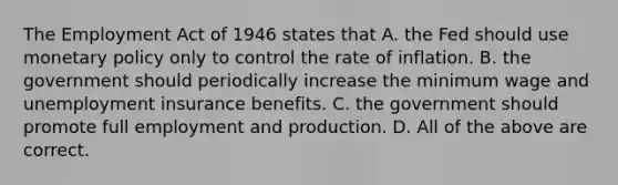 The Employment Act of 1946 states that A. the Fed should use <a href='https://www.questionai.com/knowledge/kEE0G7Llsx-monetary-policy' class='anchor-knowledge'>monetary policy</a> only to control the rate of inflation. B. the government should periodically increase the minimum wage and unemployment insurance benefits. C. the government should promote full employment and production. D. All of the above are correct.