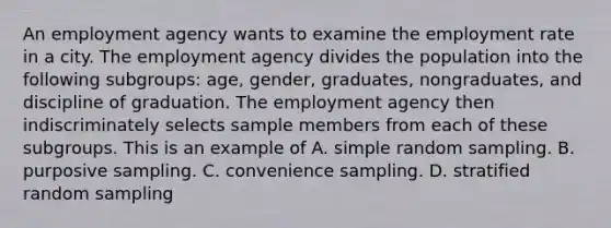 An employment agency wants to examine the employment rate in a city. The employment agency divides the population into the following subgroups: age, gender, graduates, nongraduates, and discipline of graduation. The employment agency then indiscriminately selects sample members from each of these subgroups. This is an example of A. simple random sampling. B. purposive sampling. C. convenience sampling. D. stratified random sampling