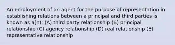 An employment of an agent for the purpose of representation in establishing relations between a principal and third parties is known as a(n): (A) third party relationship (B) principal relationship (C) agency relationship (D) real relationship (E) representative relationship