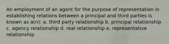 An employment of an agent for the purpose of representation in establishing relations between a principal and third parties is known as a(n): a. third party relationship b. principal relationship c. agency relationship d. real relationship e. representative relationship