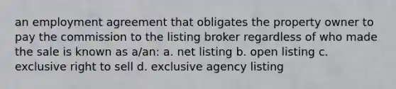 an employment agreement that obligates the property owner to pay the commission to the listing broker regardless of who made the sale is known as a/an: a. net listing b. open listing c. exclusive right to sell d. exclusive agency listing