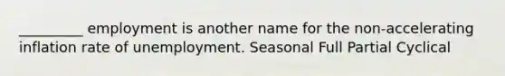 _________ employment is another name for the non-accelerating inflation rate of unemployment. Seasonal Full Partial Cyclical