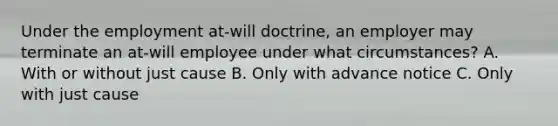 Under the employment at-will doctrine, an employer may terminate an at-will employee under what circumstances? A. With or without just cause B. Only with advance notice C. Only with just cause